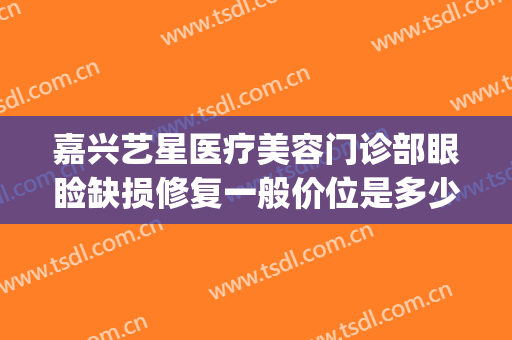 嘉兴艺星医疗美容门诊部眼睑缺损修复一般价位是多少?可靠吗?(嘉兴艺星整形医院)