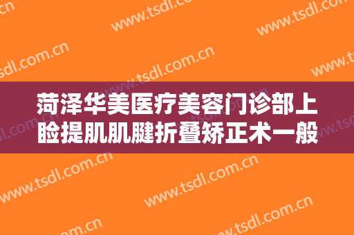 菏泽华美医疗美容门诊部上睑提肌肌腱折叠矫正术一般价位是多少?靠谱吗?