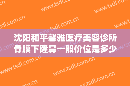 沈阳和平馨雅医疗美容诊所骨膜下隆鼻一般价位是多少费用?靠谱吗?(沈阳隆鼻多少钱认齐协和)