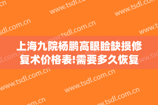 上海九院杨鹏高眼睑缺损修复术价格表!需要多久恢复?(上海九院眼睑手术)