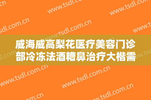 威海威高梨花医疗美容门诊部冷冻法酒糟鼻治疗大楷需要多少费用?需要多久恢复?
