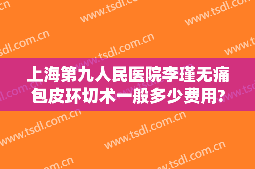 上海第九人民医院李瑾无痛包皮环切术一般多少费用?效果怎么样?(上海九院包皮手术)