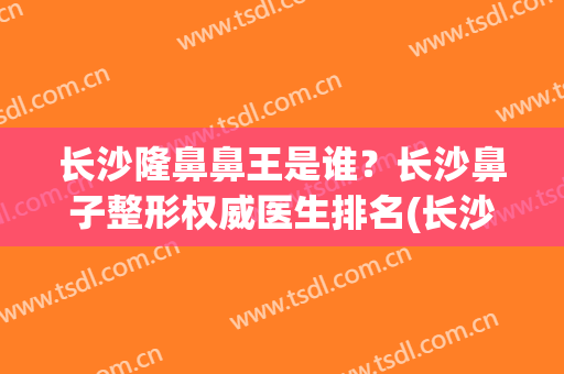 长沙隆鼻鼻王是谁？长沙鼻子整形权威医生排名(长沙整型鼻子最好医生)
