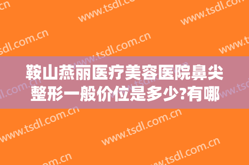 鞍山燕丽医疗美容医院鼻尖整形一般价位是多少?有哪些优势?(鞍山燕丽整形医院是三级医院吗)