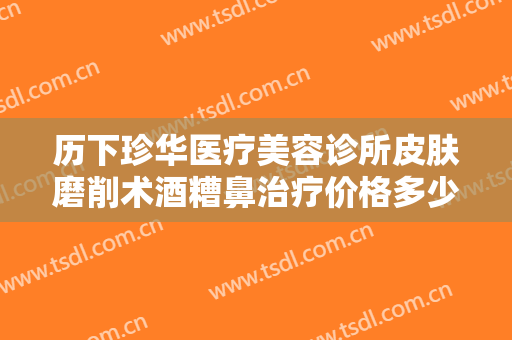 历下珍华医疗美容诊所皮肤磨削术酒糟鼻治疗价格多少钱?可靠吗?
