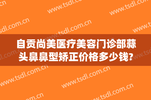 自贡尚美医疗美容门诊部蒜头鼻鼻型矫正价格多少钱?多长时间恢复?(自贡尚美整形医院电话)