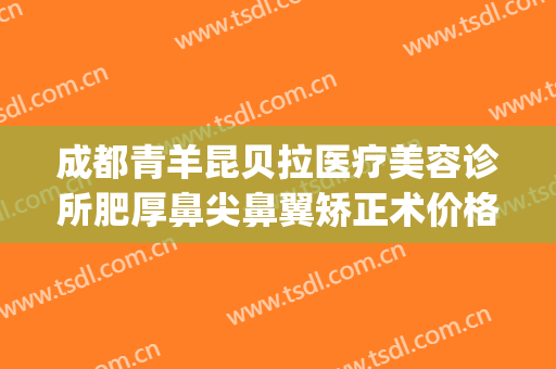 成都青羊昆贝拉医疗美容诊所肥厚鼻尖鼻翼矫正术价格表!可靠吗?(成都鼻翼整形)