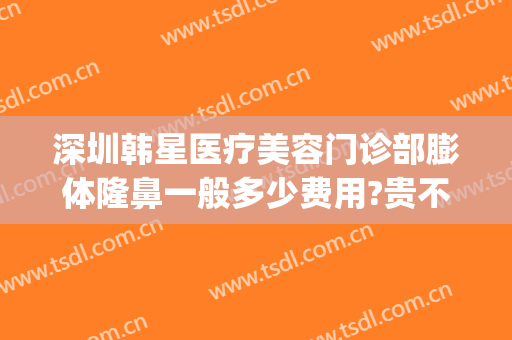 深圳韩星医疗美容门诊部膨体隆鼻一般多少费用?贵不贵?(深圳膨体隆鼻价格多少)