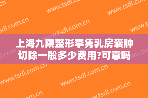 上海九院整形李隽乳房囊肿切除一般多少费用?可靠吗?