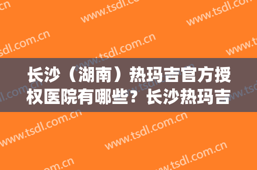 长沙（湖南）热玛吉官方授权医院有哪些？长沙热玛吉授权机构(长沙 热玛吉)