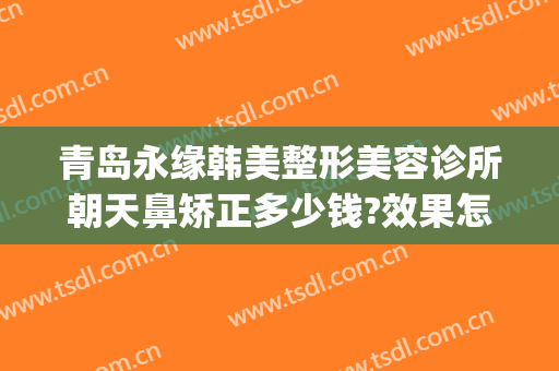 青岛永缘韩美整形美容诊所朝天鼻矫正多少钱?效果怎么样?(青岛隆鼻的医院)