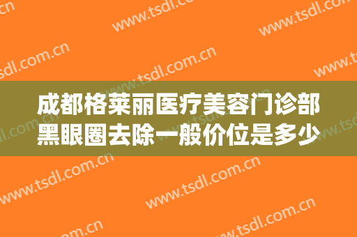 成都格莱丽医疗美容门诊部黑眼圈去除一般价位是多少费用?好不好?(格莱美美容医院价格)