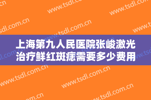 上海第九人民医院张峻激光治疗鲜红斑痣需要多少费用?需要多久恢复?