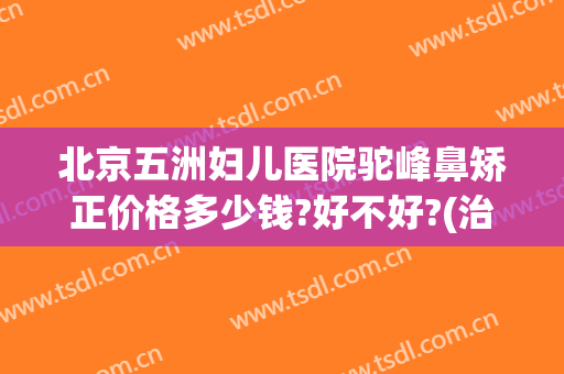 北京五洲妇儿医院驼峰鼻矫正价格多少钱?好不好?(治疗驼峰鼻多少钱)