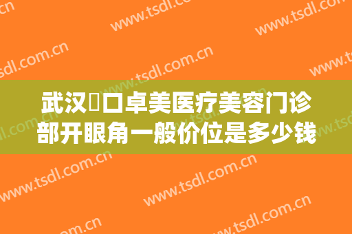 武汉硚口卓美医疗美容门诊部开眼角一般价位是多少钱?怎么样?(武汉卓美医院正规吗)