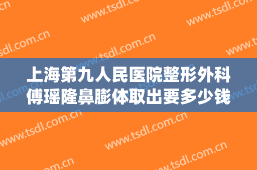 上海第九人民医院整形外科傅瑶隆鼻膨体取出要多少钱?效果怎么样?(九院膨体隆鼻费用)