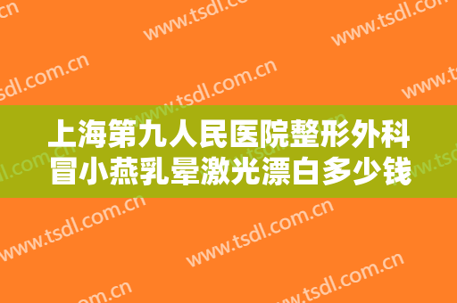 上海第九人民医院整形外科冒小燕乳晕激光漂白多少钱?效果怎么样?