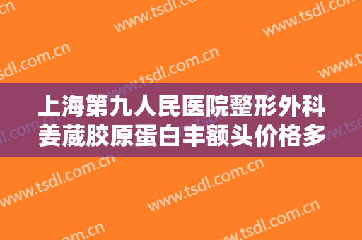 上海第九人民医院整形外科姜葳胶原蛋白丰额头价格多少钱?有哪些优势?