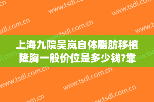 上海九院吴岚自体脂肪移植隆胸一般价位是多少钱?靠谱吗?(上海九院的隆胸手术医生)