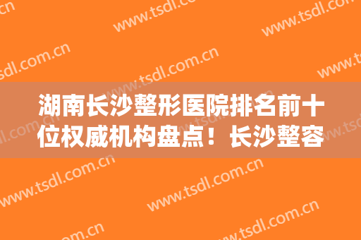 湖南长沙整形医院排名前十位权威机构盘点！长沙整容医院排行榜十(长沙前三名整形医院)