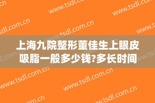 上海九院整形董佳生上眼皮吸脂一般多少钱?多长时间恢复?(上海九院眼皮下垂手术需要多少钱)
