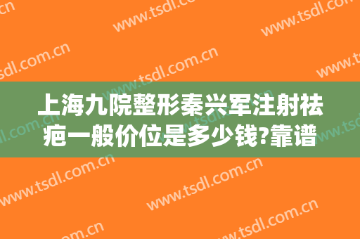 上海九院整形秦兴军注射祛疤一般价位是多少钱?靠谱吗?(上海九院打除皱针多少钱)