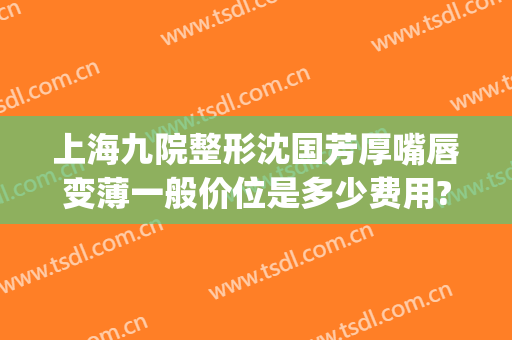 上海九院整形沈国芳厚嘴唇变薄一般价位是多少费用?可靠吗?(嘴唇变厚手术多少钱)