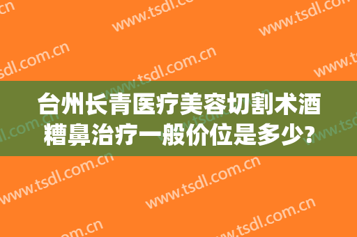 台州长青医疗美容切割术酒糟鼻治疗一般价位是多少?贵不贵?(激光手术治疗酒糟鼻)