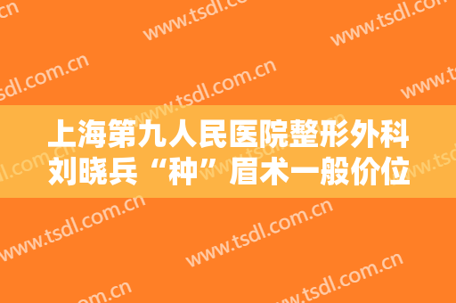 上海第九人民医院整形外科刘晓兵“种”眉术一般价位是多少钱?靠谱吗?