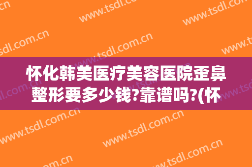 怀化韩美医疗美容医院歪鼻整形要多少钱?靠谱吗?(怀化星美整形医院正规吗)