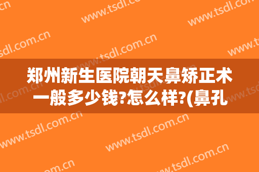 郑州新生医院朝天鼻矫正术一般多少钱?怎么样?(鼻孔朝天怎么矫正做手术需要多少钱)