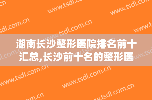 湖南长沙整形医院排名前十汇总,长沙前十名的整形医院(长沙整形医院排行)