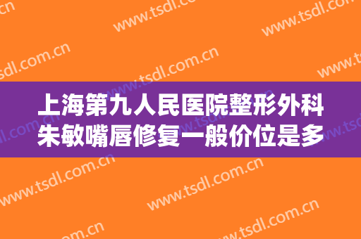 上海第九人民医院整形外科朱敏嘴唇修复一般价位是多少钱?可靠吗?(上海九院嘴唇整形专家)
