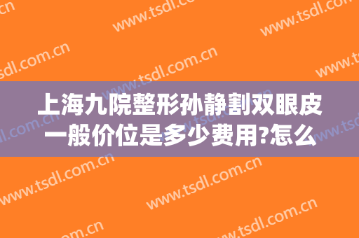 上海九院整形孙静割双眼皮一般价位是多少费用?怎么样?(上海九院整形医院官网双眼皮多少钱)