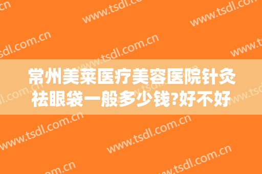 常州美莱医疗美容医院针灸祛眼袋一般多少钱?好不好?(常州祛眼袋哪里好)