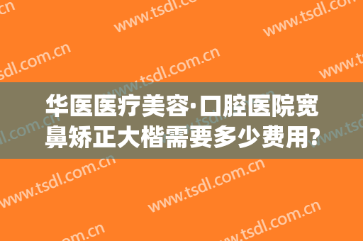 华医医疗美容·口腔医院宽鼻矫正大楷需要多少费用?有哪些优势?(宽鼻梁矫正多少钱)