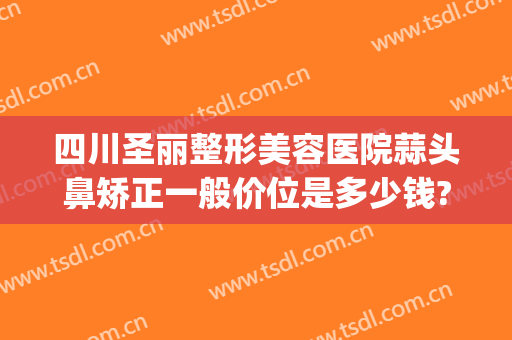 四川圣丽整形美容医院蒜头鼻矫正一般价位是多少钱?需要多久恢复?(四川圣丽整形医院好不好)