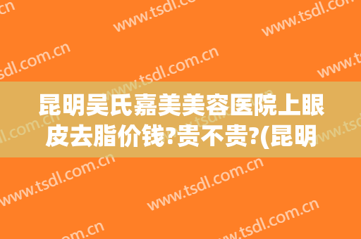 昆明吴氏嘉美美容医院上眼皮去脂价钱?贵不贵?(昆明吴氏嘉美双眼皮修复得怎么样)
