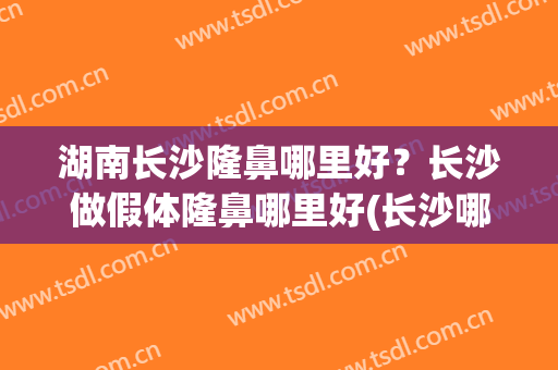 湖南长沙隆鼻哪里好？长沙做假体隆鼻哪里好(长沙哪家隆鼻好)