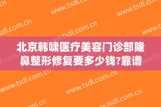 北京韩啸医疗美容门诊部隆鼻整形修复要多少钱?靠谱吗?(韩啸整容医院怎么样)