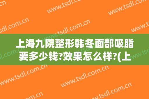 上海九院整形韩冬面部吸脂要多少钱?效果怎么样?(上海第九人民医院面部吸脂价格)