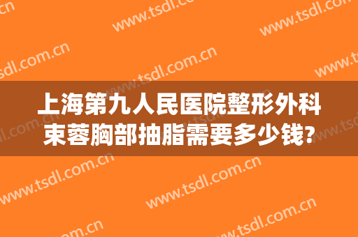 上海第九人民医院整形外科束蓉胸部抽脂需要多少钱?多长时间恢复?(上海第九整形美容医院金蓉)