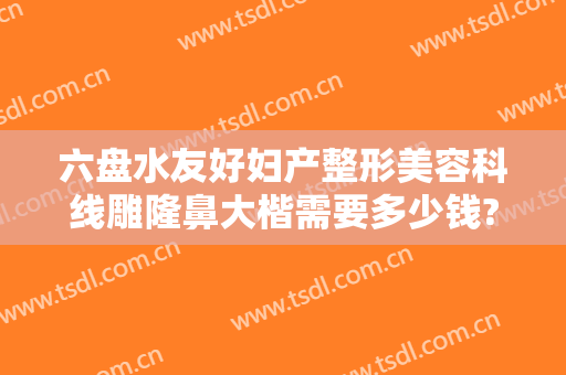 六盘水友好妇产整形美容科线雕隆鼻大楷需要多少钱?好不好?