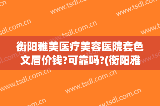 衡阳雅美医疗美容医院套色文眉价钱?可靠吗?(衡阳雅美整形医疗美容医院)