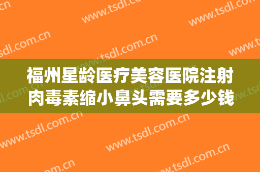 福州星龄医疗美容医院注射肉毒素缩小鼻头需要多少钱?可靠吗?(福州整形医院吧{搜})