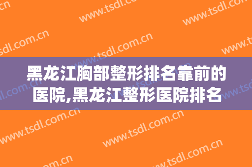 黑龙江胸部整形排名靠前的医院,黑龙江整形医院排名前三怎么样？(哈尔滨十大整形医院)
