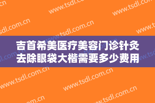 吉首希美医疗美容门诊针灸去除眼袋大楷需要多少费用?可靠吗?