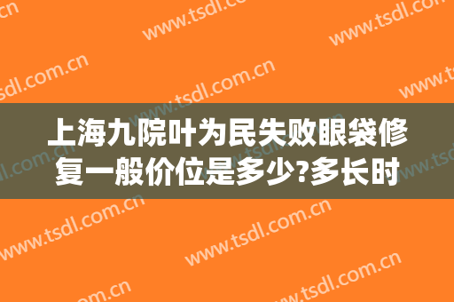 上海九院叶为民失败眼袋修复一般价位是多少?多长时间恢复?(上海九院去眼袋专家)