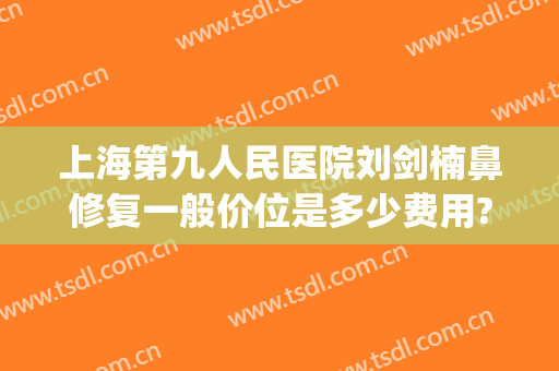 上海第九人民医院刘剑楠鼻修复一般价位是多少费用?怎么样?(上海九院刘伟祛疤怎么样)