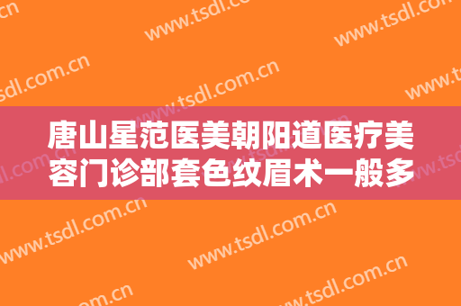 唐山星范医美朝阳道医疗美容门诊部套色纹眉术一般多少费用?贵不贵?